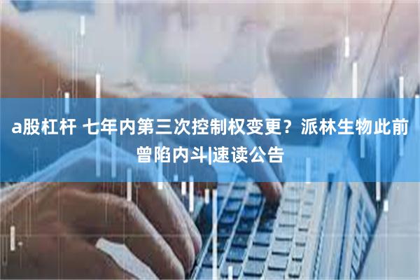 a股杠杆 七年内第三次控制权变更？派林生物此前曾陷内斗|速读公告