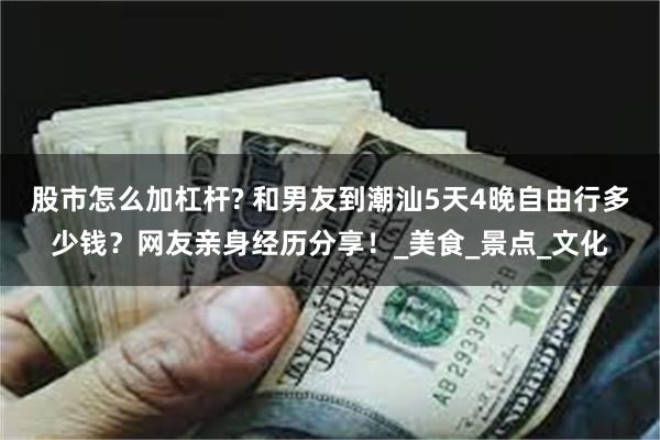 股市怎么加杠杆? 和男友到潮汕5天4晚自由行多少钱？网友亲身经历分享！_美食_景点_文化