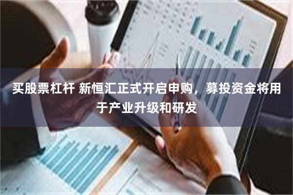 买股票杠杆 新恒汇正式开启申购，募投资金将用于产业升级和研发