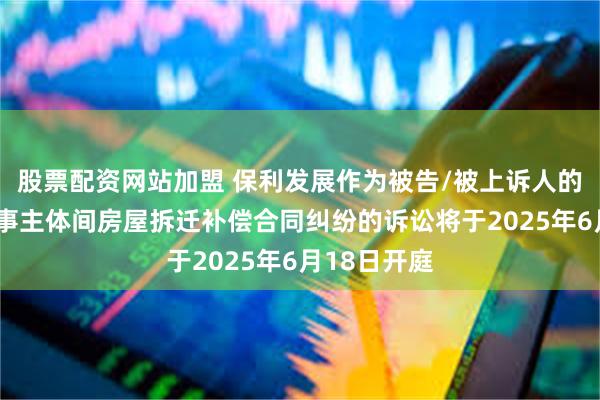 股票配资网站加盟 保利发展作为被告/被上诉人的1起涉及民事主体间房屋拆迁补偿合同纠纷的诉讼将于2025年6月18日开庭