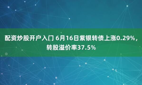 配资炒股开户入门 6月16日紫银转债上涨0.29%，转股溢价率37.5%