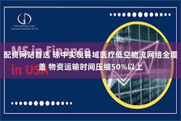 配资网站首选 琼中实现县域医疗低空物流网络全覆盖 物资运输时间压缩50%以上