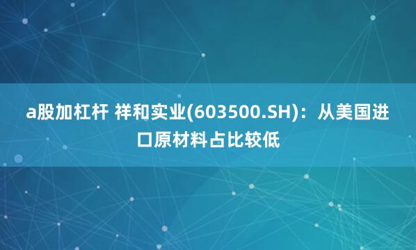 a股加杠杆 祥和实业(603500.SH)：从美国进口原材料占比较低