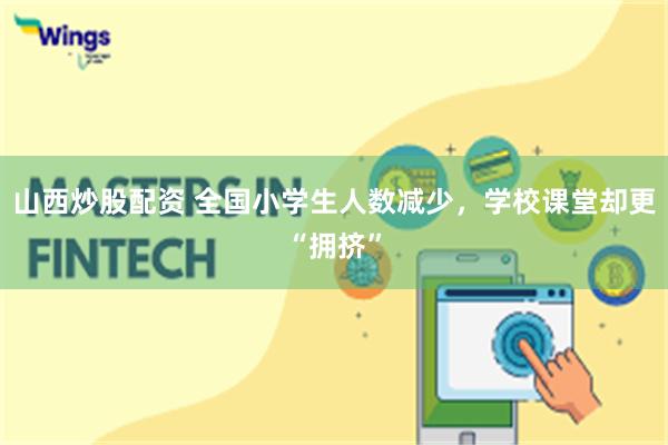 山西炒股配资 全国小学生人数减少，学校课堂却更“拥挤”