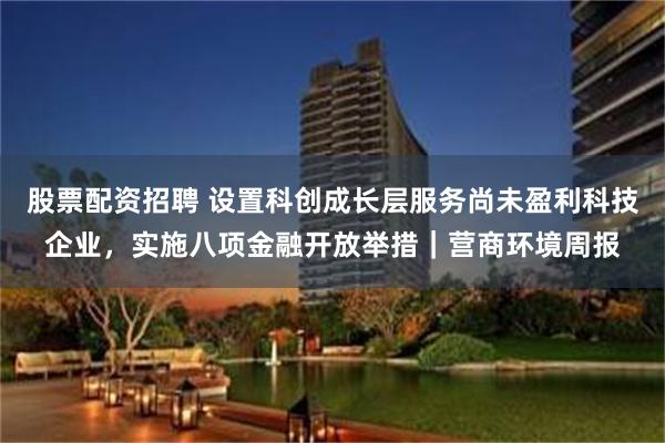 股票配资招聘 设置科创成长层服务尚未盈利科技企业，实施八项金融开放举措｜营商环境周报