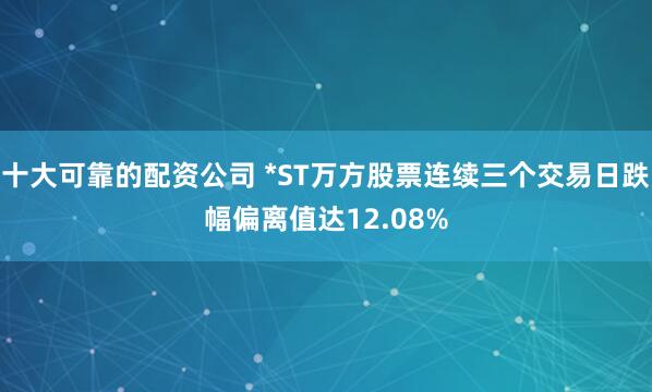 十大可靠的配资公司 *ST万方股票连续三个交易日跌幅偏离值达12.08%