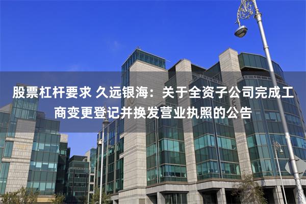 股票杠杆要求 久远银海：关于全资子公司完成工商变更登记并换发营业执照的公告