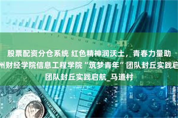 股票配资分仓系统 红色精神润沃土，青春力量助振兴——郑州财经学院信息工程学院“筑梦青年”团队封丘实践启航_马道村