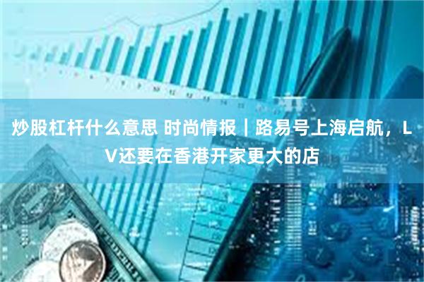 炒股杠杆什么意思 时尚情报｜路易号上海启航，LV还要在香港开家更大的店
