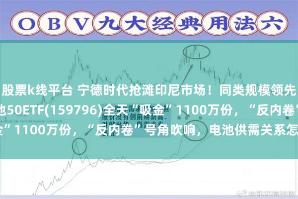 股票k线平台 宁德时代抢滩印尼市场！同类规模领先、费率最低档的电池50ETF(159796)全天“吸金”1100万份，“反内卷”号角吹响，电池供需关系怎么看？